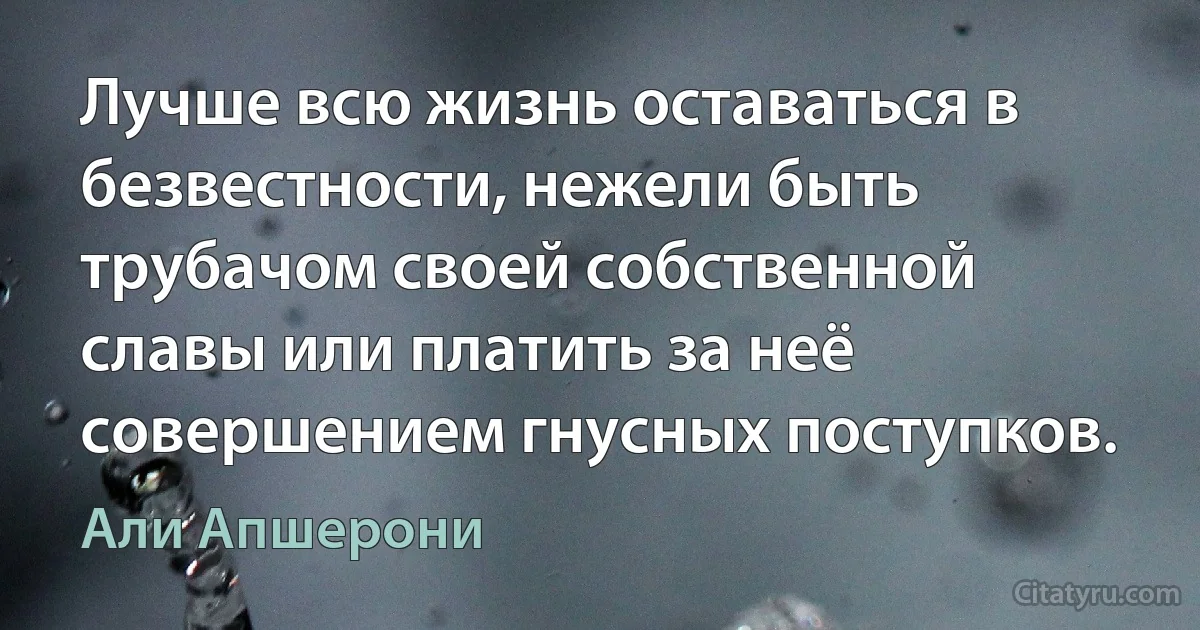 Лучше всю жизнь оставаться в безвестности, нежели быть трубачом своей собственной славы или платить за неё совершением гнусных поступков. (Али Апшерони)