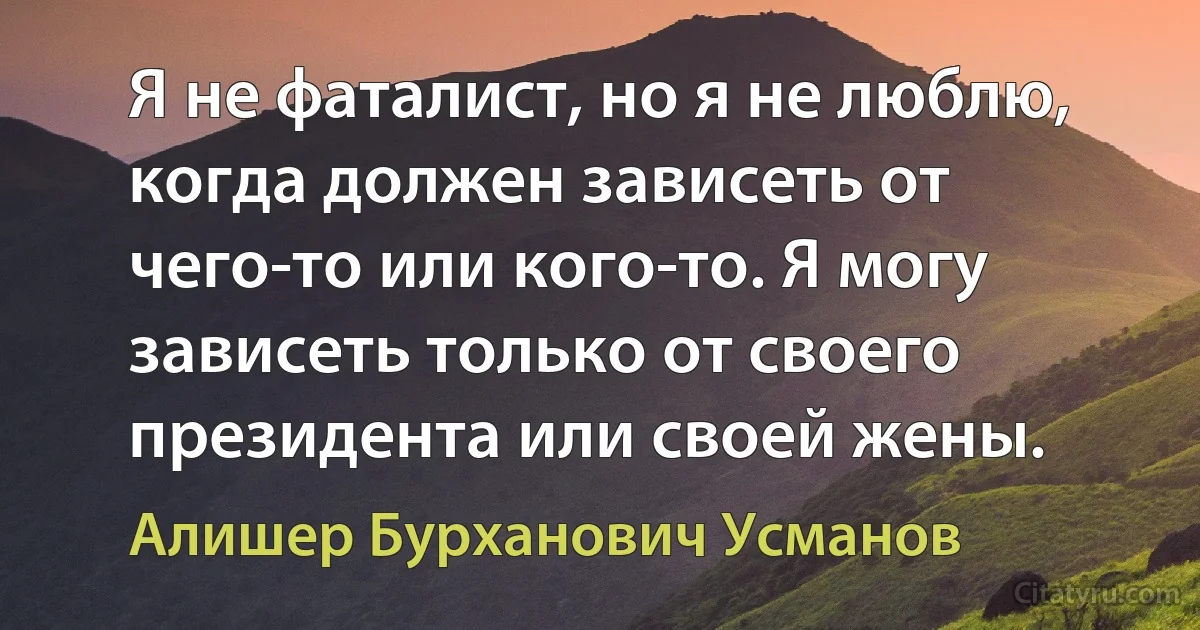 Я не фаталист, но я не люблю, когда должен зависеть от чего-то или кого-то. Я могу зависеть только от своего президента или своей жены. (Алишер Бурханович Усманов)