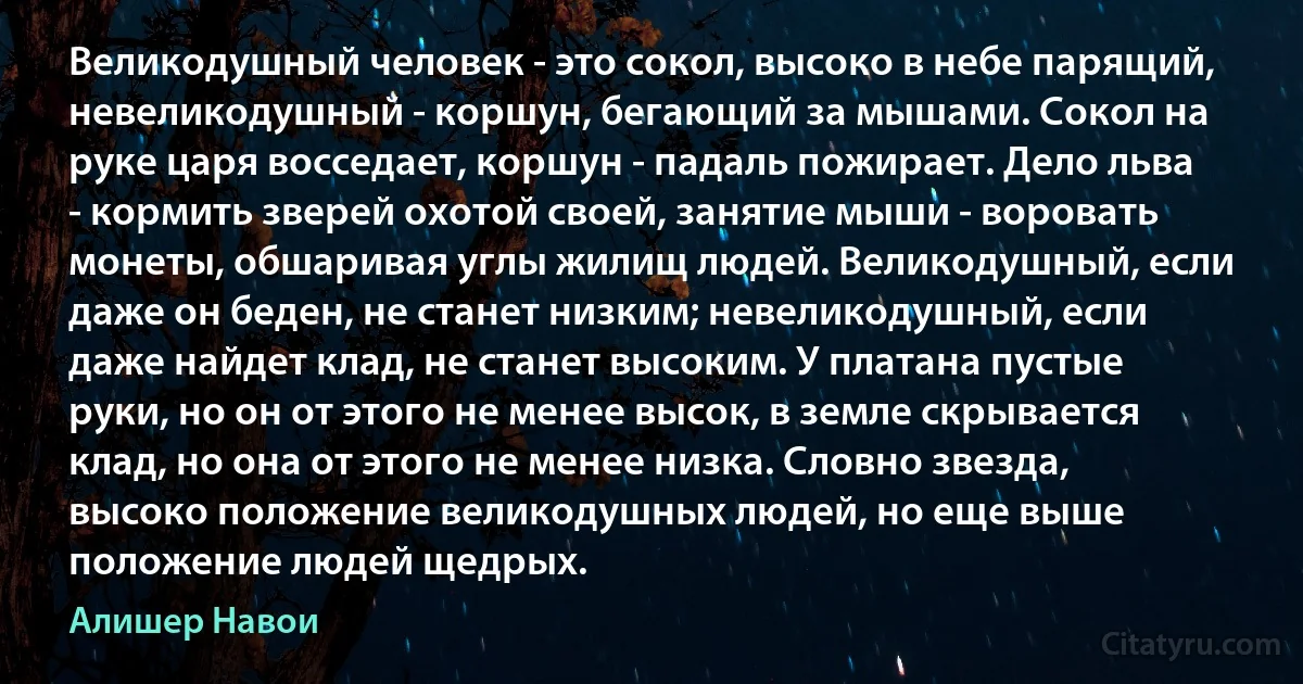 Великодушный человек - это сокол, высоко в небе парящий, невеликодушный - коршун, бегающий за мышами. Сокол на руке царя восседает, коршун - падаль пожирает. Дело льва - кормить зверей охотой своей, занятие мыши - воровать монеты, обшаривая углы жилищ людей. Великодушный, если даже он беден, не станет низким; невеликодушный, если даже найдет клад, не станет высоким. У платана пустые руки, но он от этого не менее высок, в земле скрывается клад, но она от этого не менее низка. Словно звезда, высоко положение великодушных людей, но еще выше положение людей щедрых. (Алишер Навои)