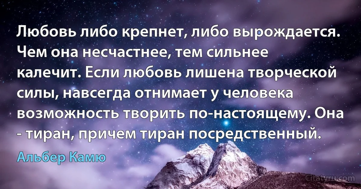 Любовь либо крепнет, либо вырождается. Чем она несчастнее, тем сильнее калечит. Если любовь лишена творческой силы, навсегда отнимает у человека возможность творить по-настоящему. Она - тиран, причем тиран посредственный. (Альбер Камю)