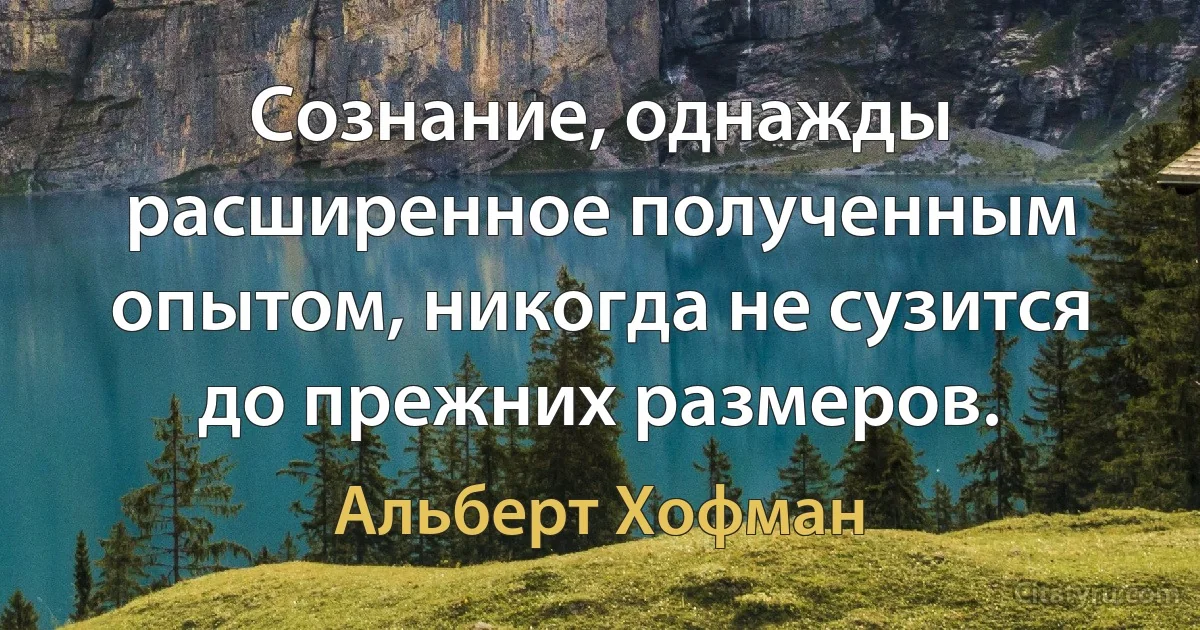 Сознание, однажды расширенное полученным опытом, никогда не сузится до прежних размеров. (Альберт Хофман)