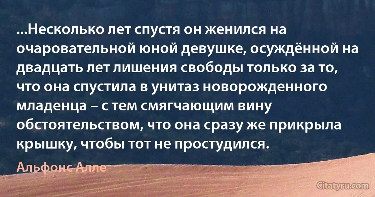 ...Несколько лет спустя он женился на очаровательной юной девушке, осуждённой на двадцать лет лишения свободы только за то, что она спустила в унитаз новорожденного младенца – с тем смягчающим вину обстоятельством, что она сразу же прикрыла крышку, чтобы тот не простудился. (Альфонс Алле)