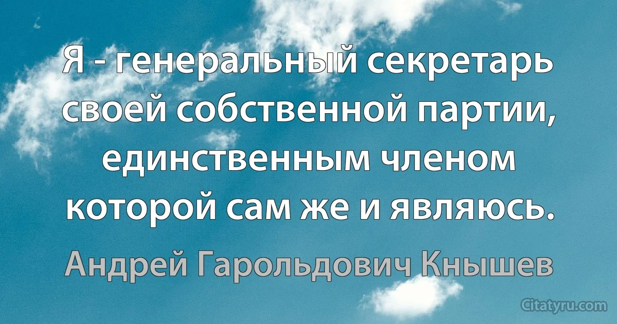 Я - генеральный секретарь своей собственной партии, единственным членом которой сам же и являюсь. (Андрей Гарольдович Кнышев)