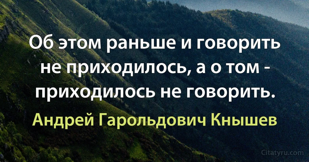 Об этом раньше и говорить не приходилось, а о том - приходилось не говорить. (Андрей Гарольдович Кнышев)