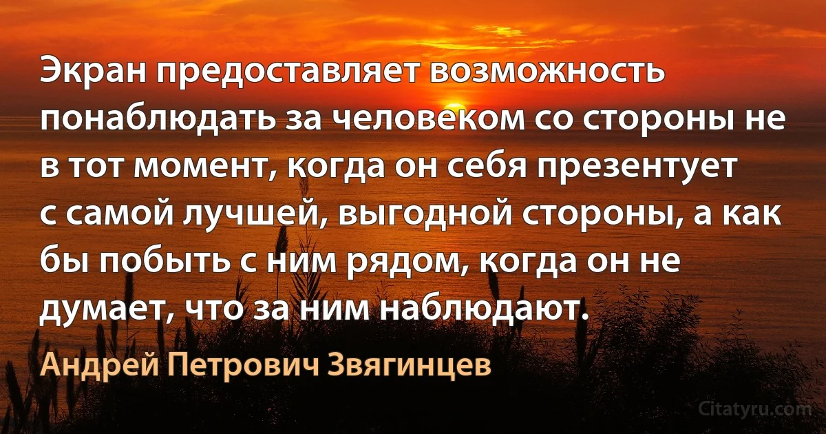 Экран предоставляет возможность понаблюдать за человеком со стороны не в тот момент, когда он себя презентует с самой лучшей, выгодной стороны, а как бы побыть с ним рядом, когда он не думает, что за ним наблюдают. (Андрей Петрович Звягинцев)