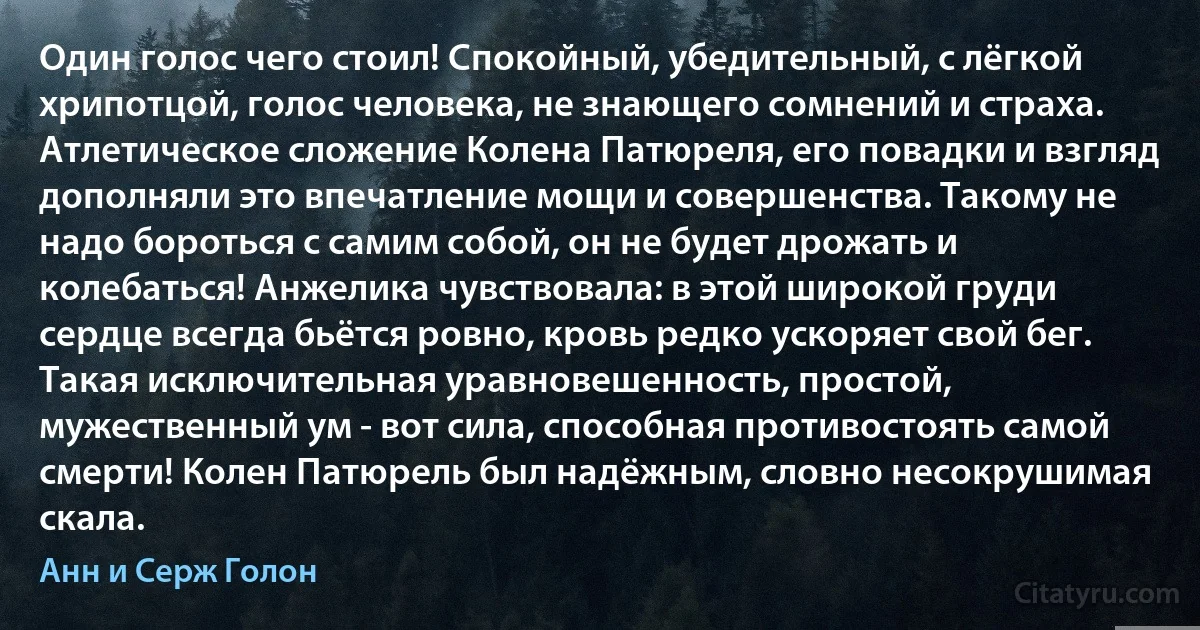 Один голос чего стоил! Спокойный, убедительный, с лёгкой хрипотцой, голос человека, не знающего сомнений и страха. Атлетическое сложение Колена Патюреля, его повадки и взгляд дополняли это впечатление мощи и совершенства. Такому не надо бороться с самим собой, он не будет дрожать и колебаться! Анжелика чувствовала: в этой широкой груди сердце всегда бьётся ровно, кровь редко ускоряет свой бег. Такая исключительная уравновешенность, простой, мужественный ум - вот сила, способная противостоять самой смерти! Колен Патюрель был надёжным, словно несокрушимая скала. (Анн и Серж Голон)