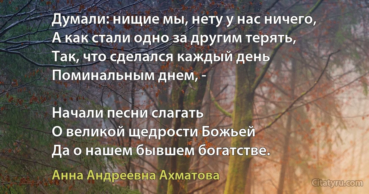 Думали: нищие мы, нету у нас ничего,
А как стали одно за другим терять,
Так, что сделался каждый день
Поминальным днем, -

Начали песни слагать 
О великой щедрости Божьей
Да о нашем бывшем богатстве. (Анна Андреевна Ахматова)