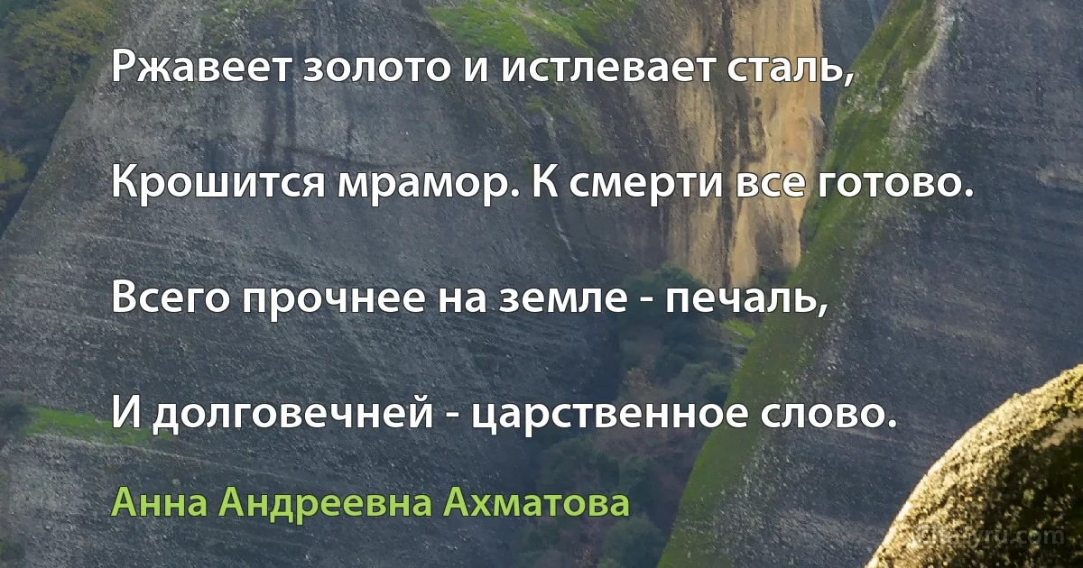 Ржавеет золото и истлевает сталь,

Крошится мрамор. К смерти все готово.

Всего прочнее на земле - печаль,

И долговечней - царственное слово. (Анна Андреевна Ахматова)