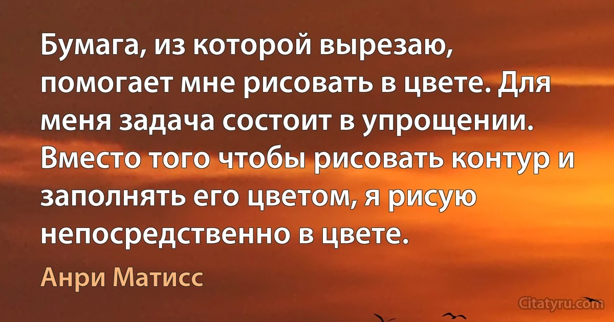 Бумага, из которой вырезаю, помогает мне рисовать в цвете. Для меня задача состоит в упрощении. Вместо того чтобы рисовать контур и заполнять его цветом, я рисую непосредственно в цвете. (Анри Матисс)