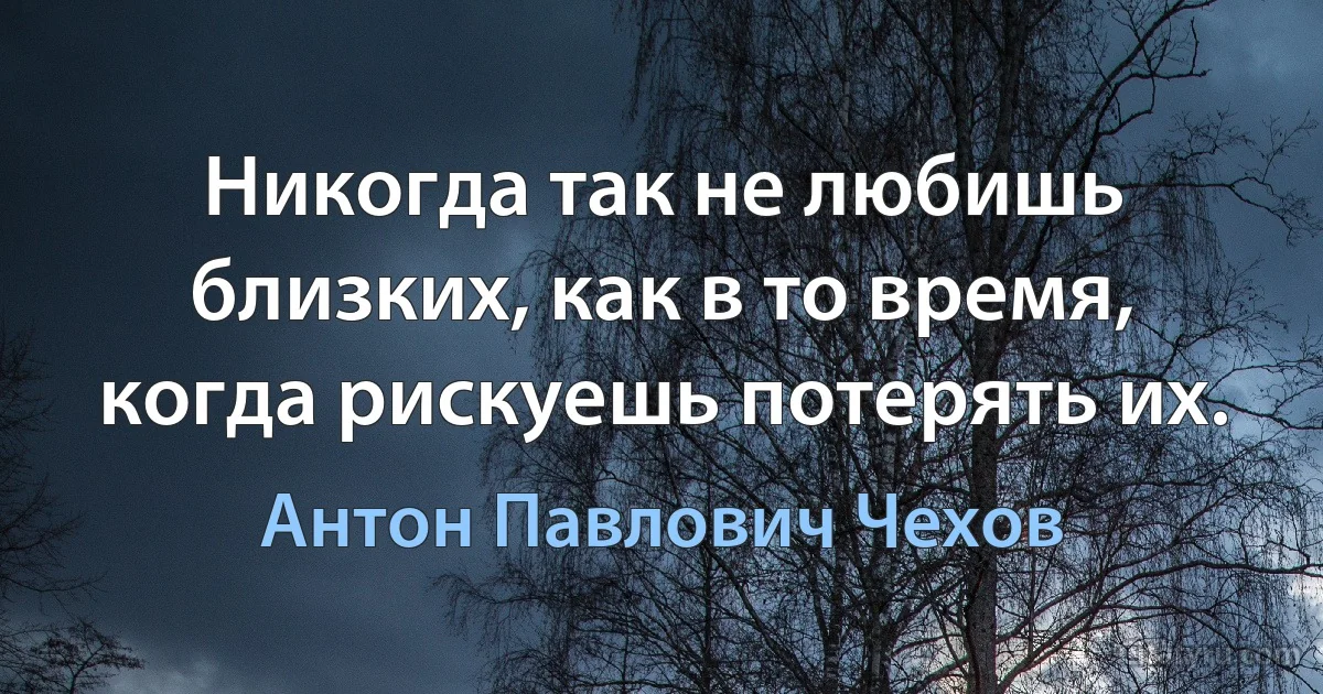 Никогда так не любишь близких, как в то время, когда рискуешь потерять их. (Антон Павлович Чехов)