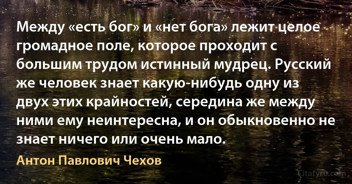 Между «есть бог» и «нет бога» лежит целое громадное поле, которое проходит с большим трудом истинный мудрец. Русский же человек знает какую-нибудь одну из двух этих крайностей, середина же между ними ему неинтересна, и он обыкновенно не знает ничего или очень мало. (Антон Павлович Чехов)