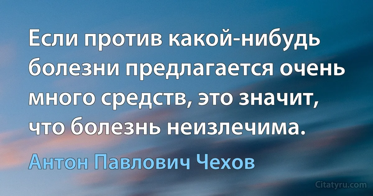 Если против какой-нибудь болезни предлагается очень много средств, это значит, что болезнь неизлечима. (Антон Павлович Чехов)