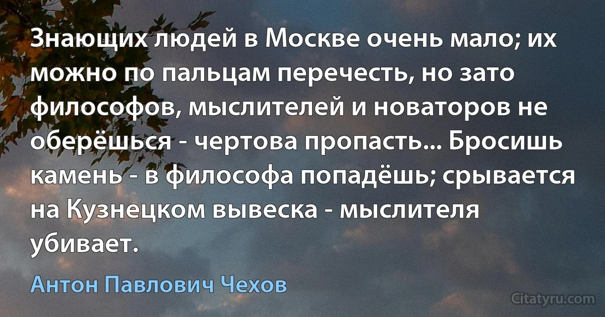 Знающих людей в Москве очень мало; их можно по пальцам перечесть, но зато философов, мыслителей и новаторов не оберёшься - чертова пропасть... Бросишь камень - в философа попадёшь; срывается на Кузнецком вывеска - мыслителя убивает. (Антон Павлович Чехов)