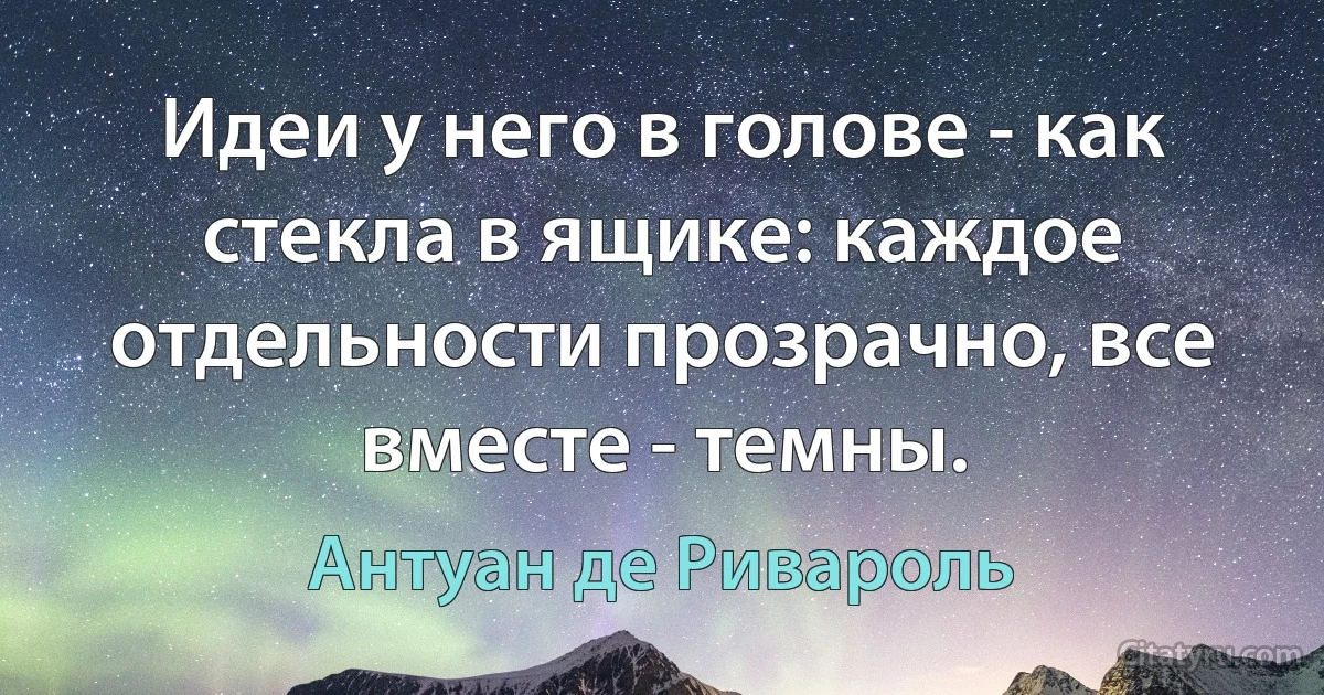 Идеи у него в голове - как стекла в ящике: каждое отдельности прозрачно, все вместе - темны. (Антуан де Ривароль)