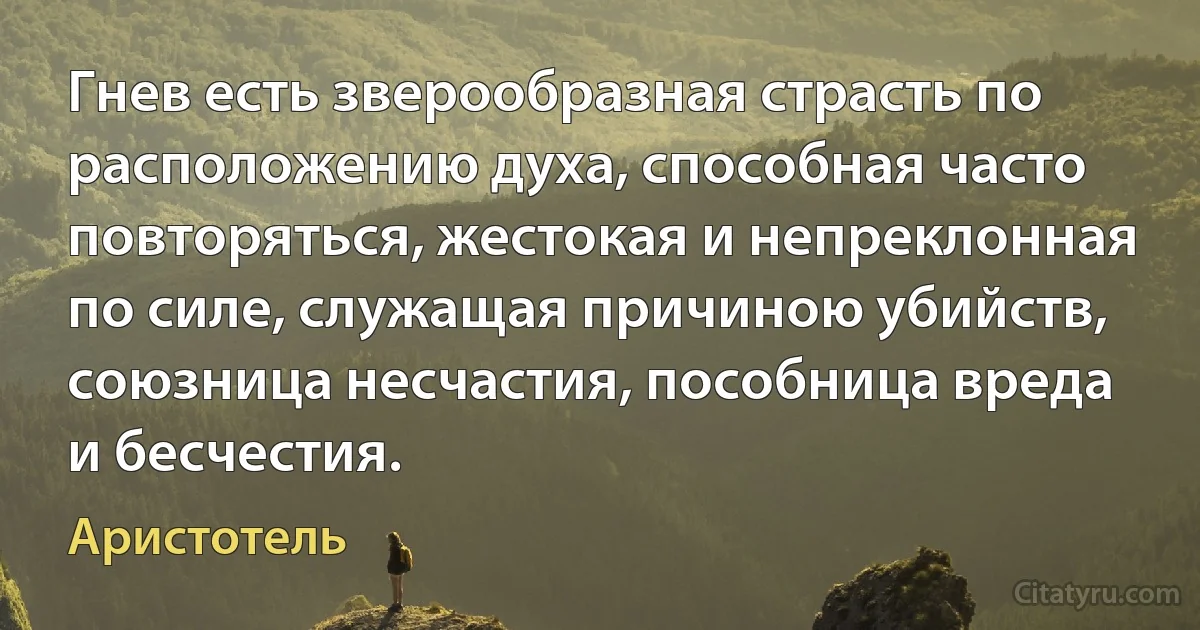 Гнев есть зверообразная страсть по расположению духа, способная часто повторяться, жестокая и непреклонная по силе, служащая причиною убийств, союзница несчастия, пособница вреда и бесчестия. (Аристотель)