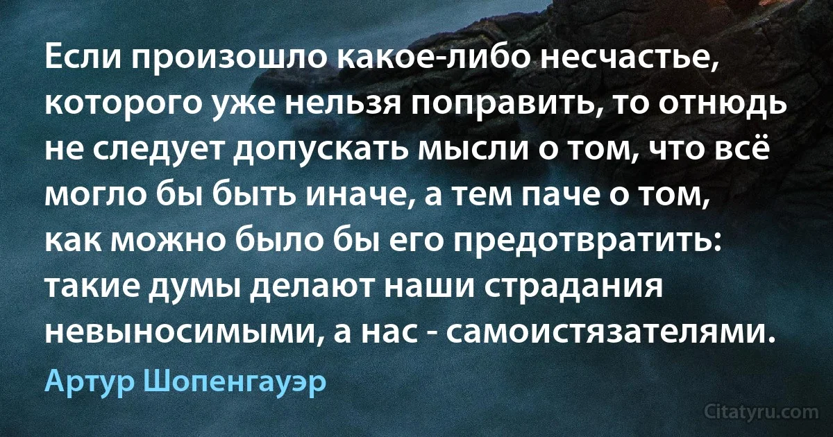 Если произошло какое-либо несчастье, которого уже нельзя поправить, то отнюдь не следует допускать мысли о том, что всё могло бы быть иначе, а тем паче о том, как можно было бы его предотвратить: такие думы делают наши страдания невыносимыми, а нас - самоистязателями. (Артур Шопенгауэр)