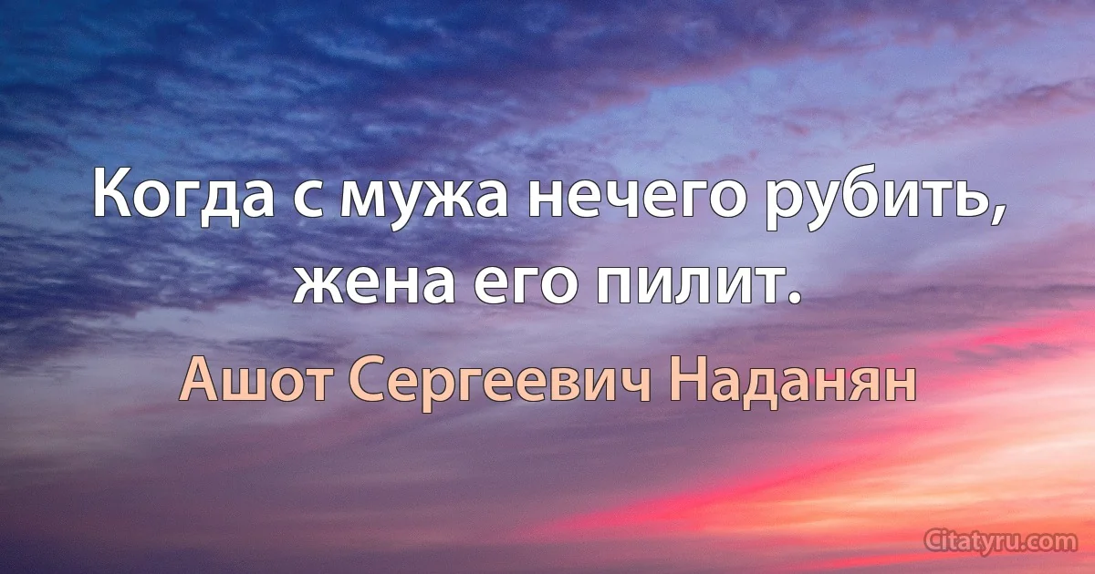 Когда с мужа нечего рубить, жена его пилит. (Ашот Сергеевич Наданян)