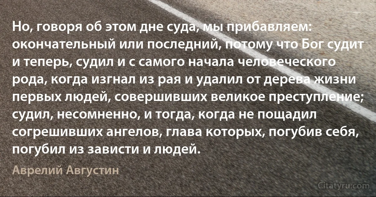 Но, говоря об этом дне суда, мы прибавляем: окончательный или последний, потому что Бог судит и теперь, судил и с самого начала человеческого рода, когда изгнал из рая и удалил от дерева жизни первых людей, совершивших великое преступление; судил, несомненно, и тогда, когда не пощадил согрешивших ангелов, глава которых, погубив себя, погубил из зависти и людей. (Аврелий Августин)