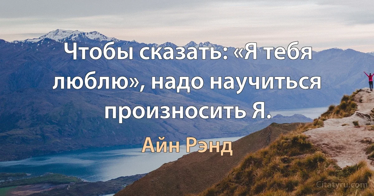 Чтобы сказать: «Я тебя люблю», надо научиться произносить Я. (Айн Рэнд)