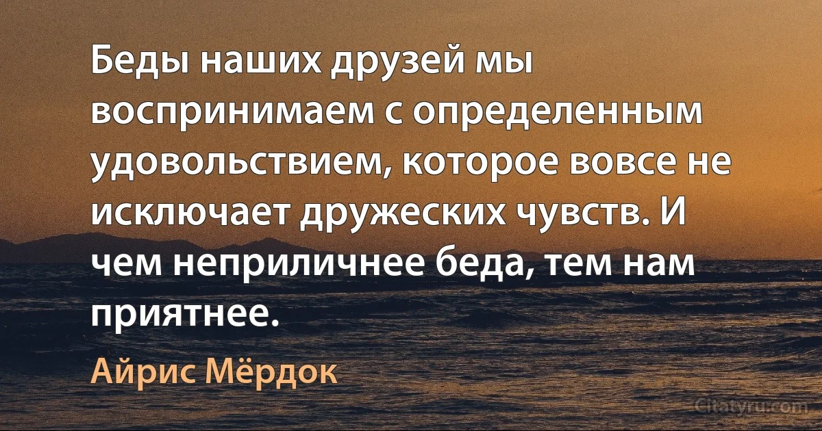 Беды наших друзей мы воспринимаем с определенным удовольствием, которое вовсе не исключает дружеских чувств. И чем неприличнее беда, тем нам приятнее. (Айрис Мёрдок)