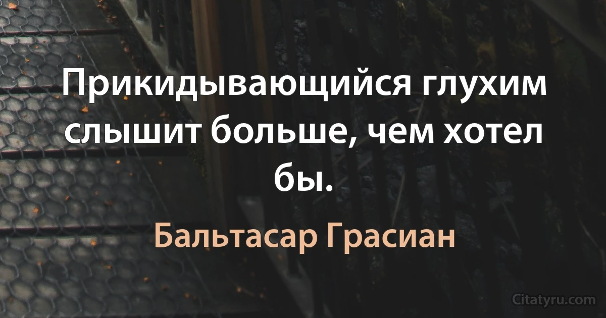 Прикидывающийся глухим слышит больше, чем хотел бы. (Бальтасар Грасиан)