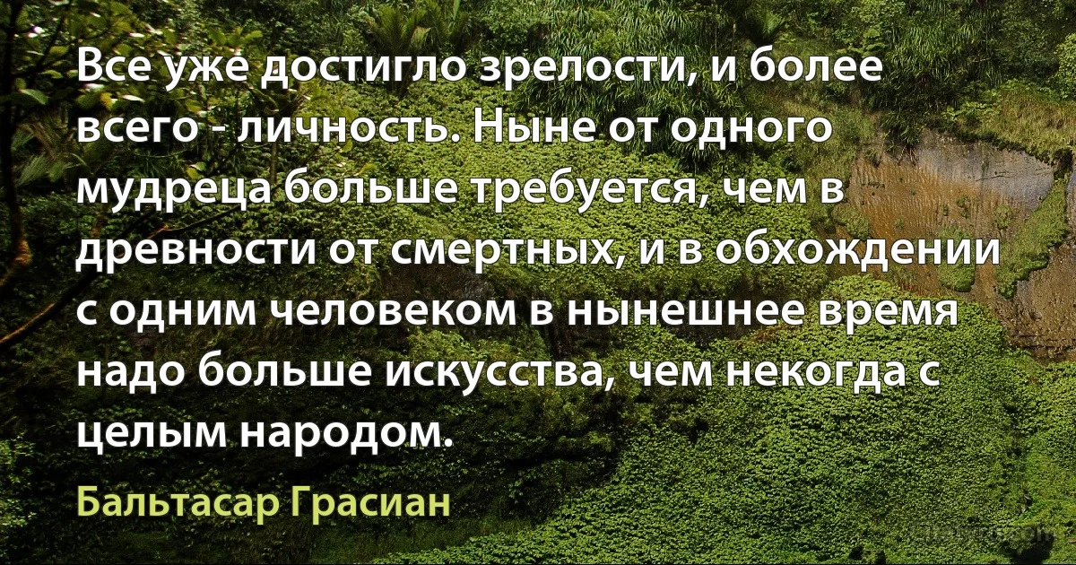 Все уже достигло зрелости, и более всего - личность. Ныне от одного мудреца больше требуется, чем в древности от смертных, и в обхождении с одним человеком в нынешнее время надо больше искусства, чем некогда с целым народом. (Бальтасар Грасиан)