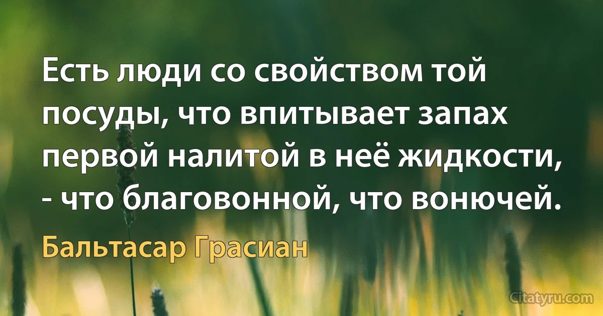 Есть люди со свойством той посуды, что впитывает запах первой налитой в неё жидкости, - что благовонной, что вонючей. (Бальтасар Грасиан)