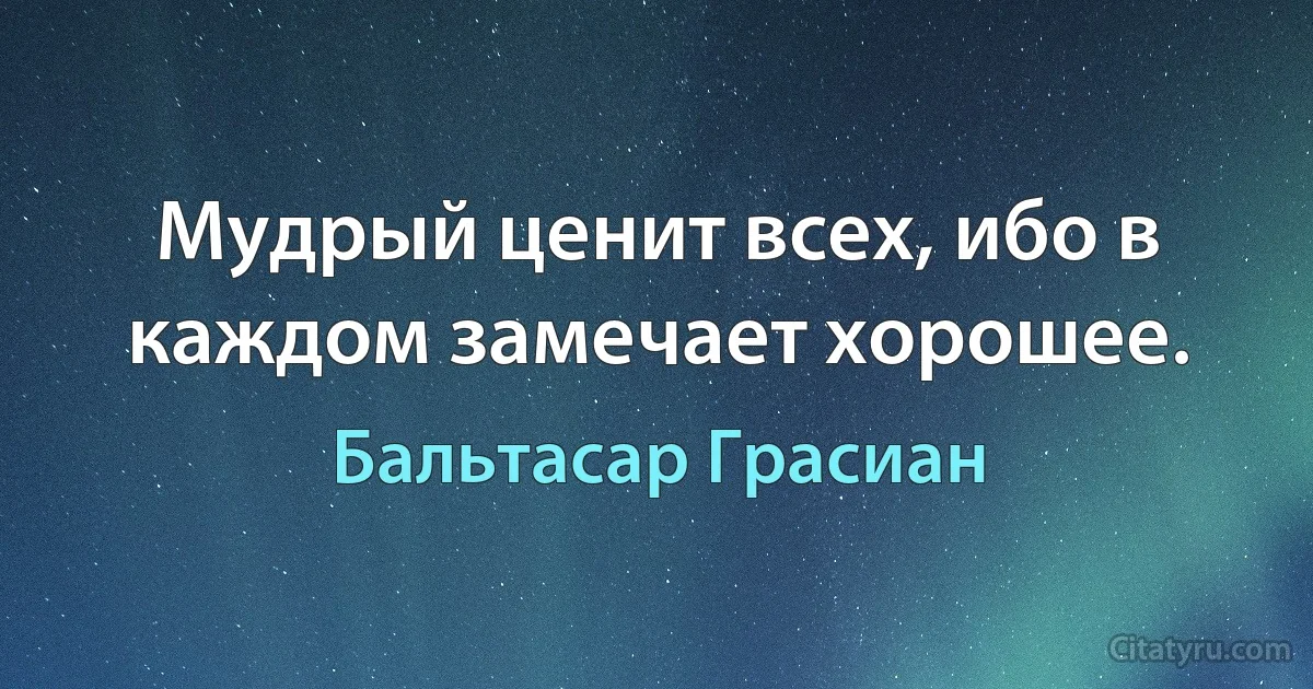 Мудрый ценит всех, ибо в каждом замечает хорошее. (Бальтасар Грасиан)