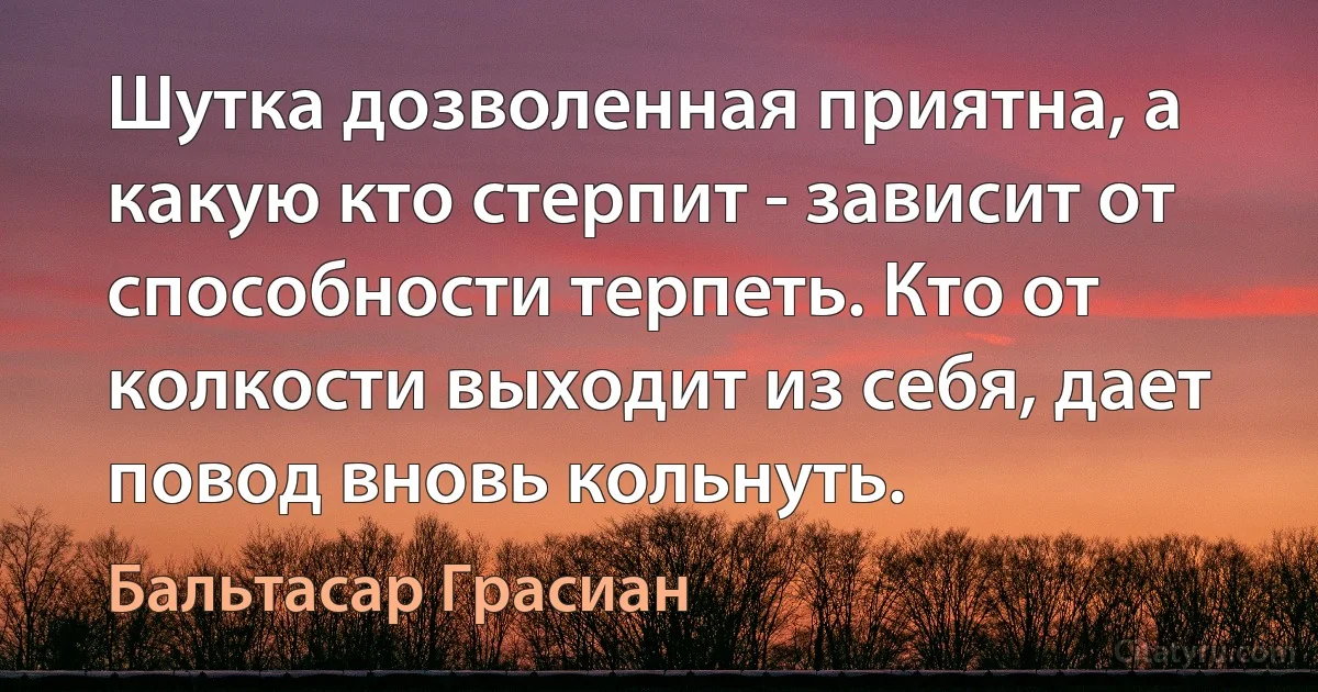 Шутка дозволенная приятна, а какую кто стерпит - зависит от способности терпеть. Кто от колкости выходит из себя, дает повод вновь кольнуть. (Бальтасар Грасиан)