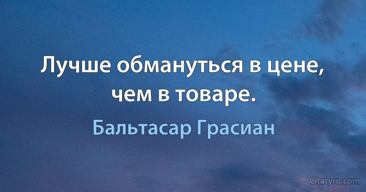 Лучше обмануться в цене, чем в товаре. (Бальтасар Грасиан)