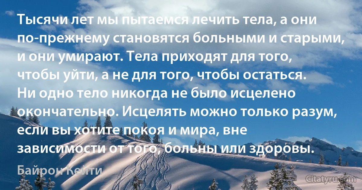 Тысячи лет мы пытаемся лечить тела, а они по-прежнему становятся больными и старыми, и они умирают. Тела приходят для того, чтобы уйти, а не для того, чтобы остаться. Ни одно тело никогда не было исцелено окончательно. Исцелять можно только разум, если вы хотите покоя и мира, вне зависимости от того, больны или здоровы. (Байрон Кейти)