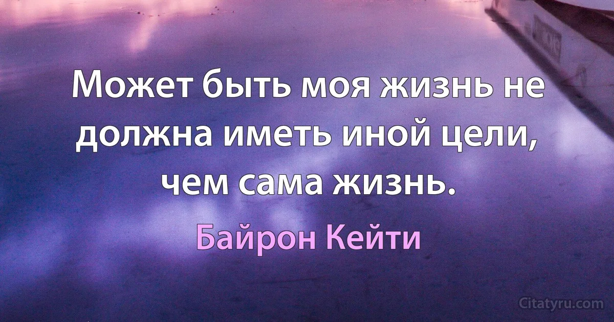 Может быть моя жизнь не должна иметь иной цели, чем сама жизнь. (Байрон Кейти)