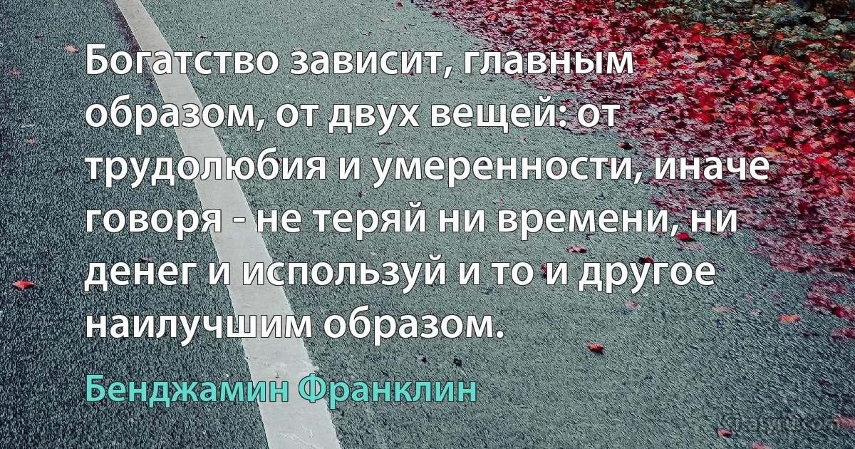 Богатство зависит, главным образом, от двух вещей: от трудолюбия и умеренности, иначе говоря - не теряй ни времени, ни денег и используй и то и другое наилучшим образом. (Бенджамин Франклин)