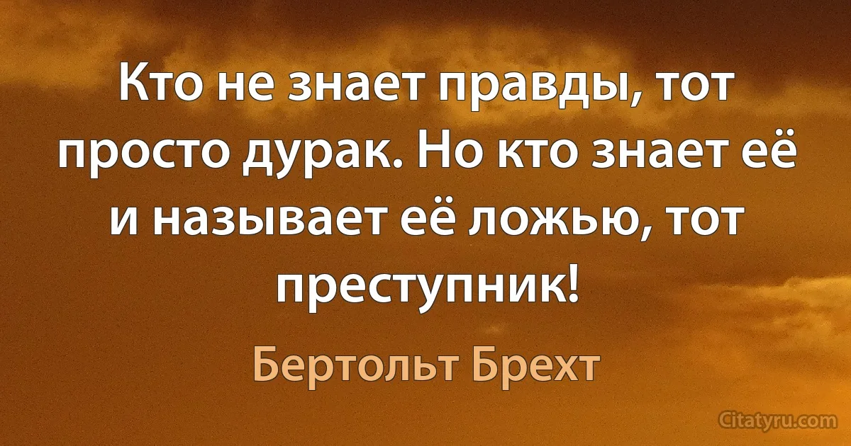 Кто не знает правды, тот просто дурак. Но кто знает её и называет её ложью, тот преступник! (Бертольт Брехт)