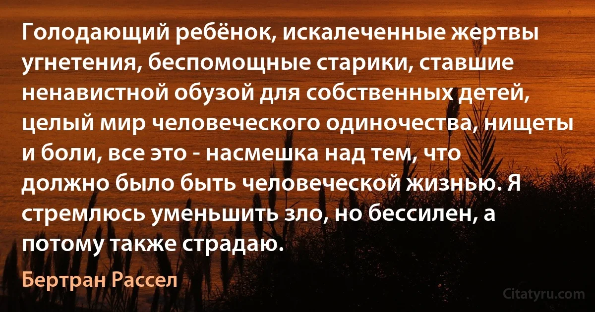 Голодающий ребёнок, искалеченные жертвы угнетения, беспомощные старики, ставшие ненавистной обузой для собственных детей, целый мир человеческого одиночества, нищеты и боли, все это - насмешка над тем, что должно было быть человеческой жизнью. Я стремлюсь уменьшить зло, но бессилен, а потому также страдаю. (Бертран Рассел)