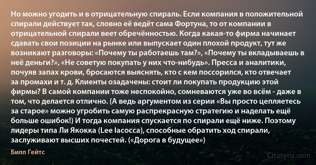 Но можно угодить и в отрицательную спираль. Если компания в положительной спирали действует так, словно её ведёт сама Фортуна, то от компании в отрицательной спирали веет обречённостью. Когда какая-то фирма начинает сдавать свои позиции на рынке или выпускает один плохой продукт, тут же возникают разговоры: «Почему ты работаешь там?», «Почему ты вкладываешь в неё деньги?», «Не советую покупать у них что-нибудь». Пресса и аналитики, почуяв запах крови, бросаются выяснять, кто с кем поссорился, кто отвечает за промахи и т. д. Клиенты озадачены: стоит ли покупать продукцию этой фирмы? В самой компании тоже неспокойно, сомневаются уже во всём - даже в том, что делается отлично. (А ведь аргументом из серии «Вы просто цепляетесь за старое» можно угробить самую распрекрасную стратегию и наделать ещё больше ошибок!) И тогда компания спускается по спирали ещё ниже. Поэтому лидеры типа Ли Якокка (Lee Iacocca), способные обратить ход спирали, заслуживают высших почестей. («Дорога в будущее») (Билл Гейтс)