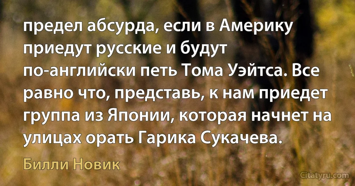 предел абсурда, если в Америку приедут русские и будут по-английски петь Тома Уэйтса. Все равно что, представь, к нам приедет группа из Японии, которая начнет на улицах орать Гарика Сукачева. (Билли Новик)