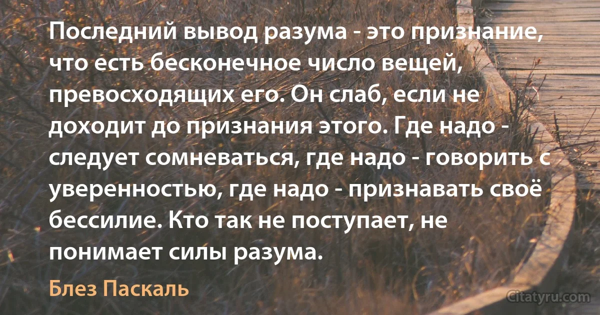 Последний вывод разума - это признание, что есть бесконечное число вещей, превосходящих его. Он слаб, если не доходит до признания этого. Где надо - следует сомневаться, где надо - говорить с уверенностью, где надо - признавать своё бессилие. Кто так не поступает, не понимает силы разума. (Блез Паскаль)