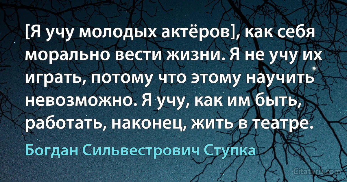 [Я учу молодых актёров], как себя морально вести жизни. Я не учу их играть, потому что этому научить невозможно. Я учу, как им быть, работать, наконец, жить в театре. (Богдан Сильвестрович Ступка)