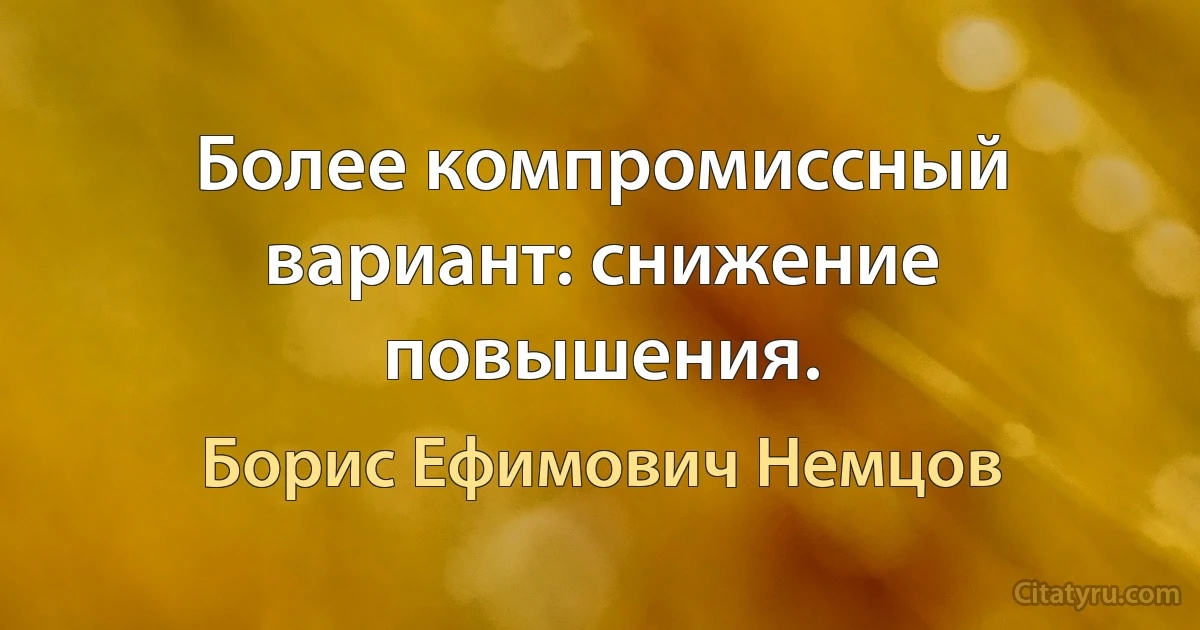 Более компромиссный вариант: снижение повышения. (Борис Ефимович Немцов)