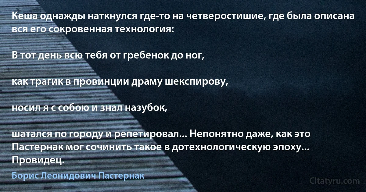 Кеша однажды наткнулся где-то на четверостишие, где была описана вся его сокровенная технология:

В тот день всю тебя от гребенок до ног,

как трагик в провинции драму шекспирову,

носил я с собою и знал назубок,

шатался по городу и репетировал... Непонятно даже, как это Пастернак мог сочинить такое в дотехнологическую эпоху... Провидец. (Борис Леонидович Пастернак)