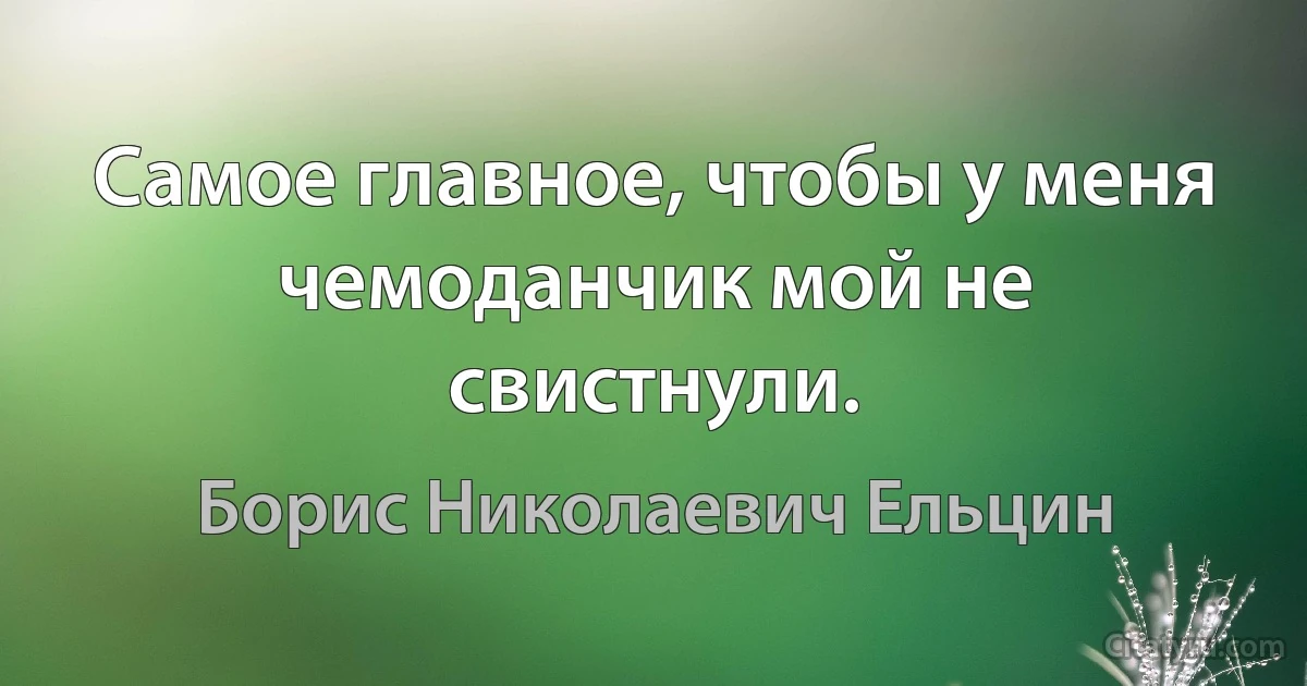 Самое главное, чтобы у меня чемоданчик мой не свистнули. (Борис Николаевич Ельцин)