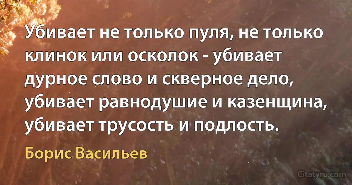 Убивает не только пуля, не только клинок или осколок - убивает дурное слово и скверное дело, убивает равнодушие и казенщина, убивает трусость и подлость. (Борис Васильев)