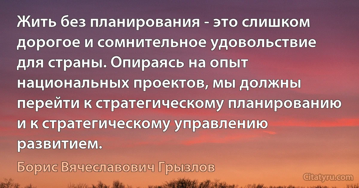 Жить без планирования - это слишком дорогое и сомнительное удовольствие для страны. Опираясь на опыт национальных проектов, мы должны перейти к стратегическому планированию и к стратегическому управлению развитием. (Борис Вячеславович Грызлов)