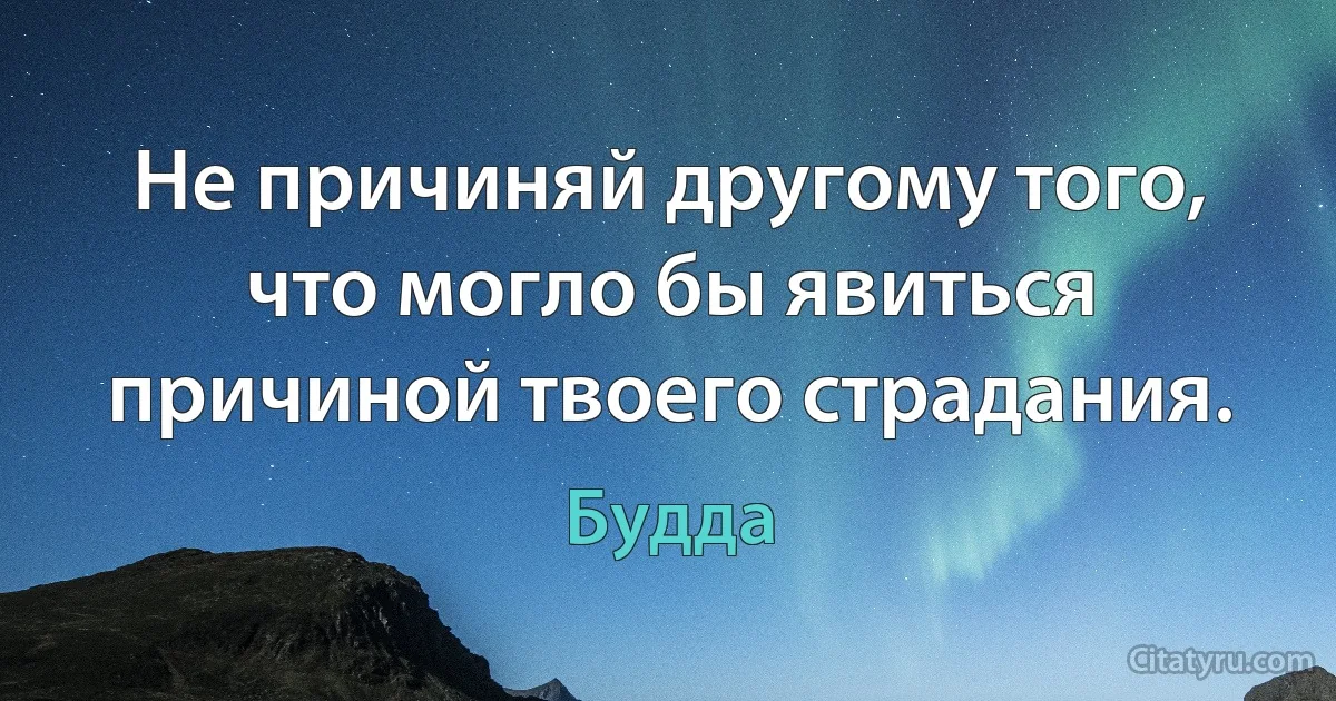 Не причиняй другому того, что могло бы явиться причиной твоего страдания. (Будда)