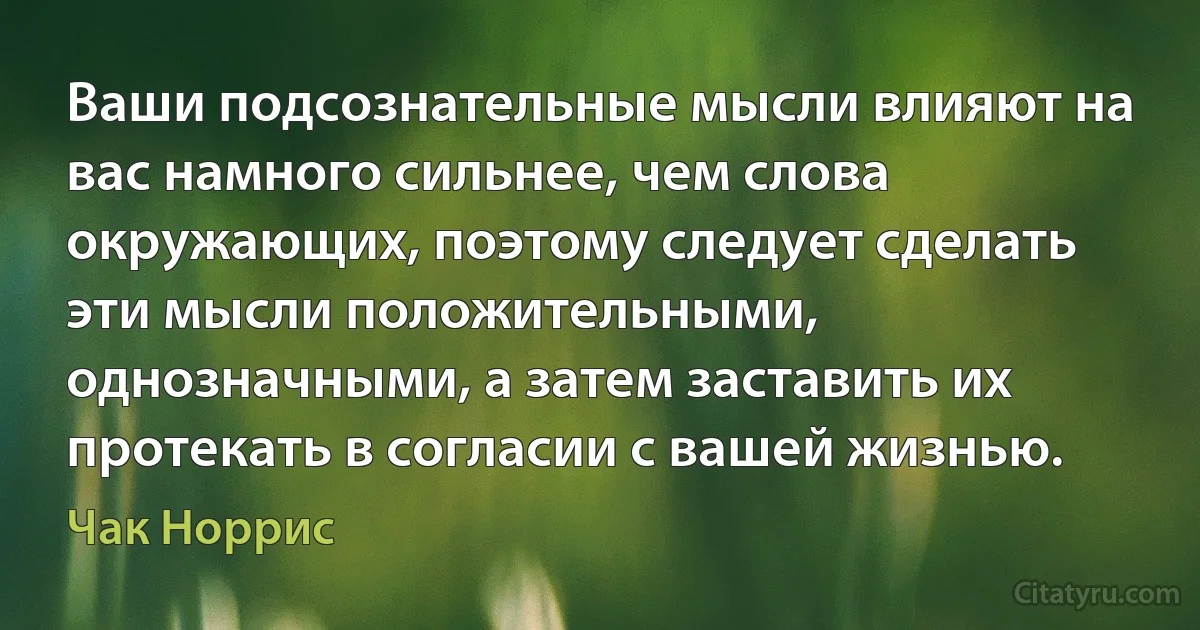 Ваши подсознательные мысли влияют на вас намного сильнее, чем слова окружающих, поэтому следует сделать эти мысли положительными, однозначными, а затем заставить их протекать в согласии с вашей жизнью. (Чак Норрис)