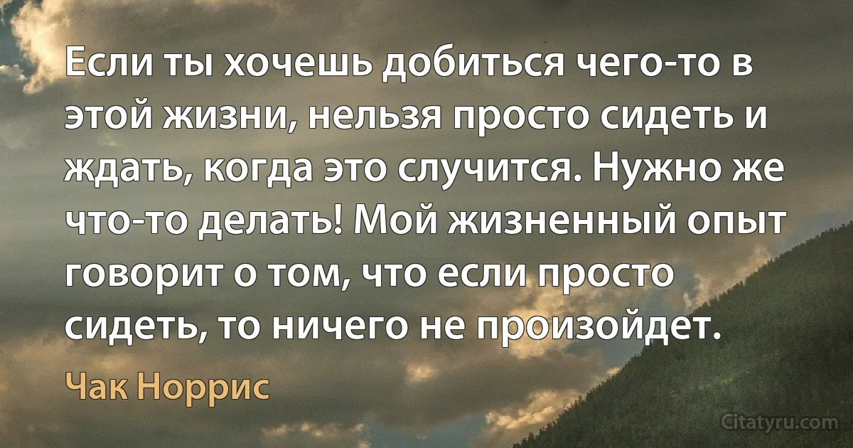 Если ты хочешь добиться чего-то в этой жизни, нельзя просто сидеть и ждать, когда это случится. Нужно же что-то делать! Мой жизненный опыт говорит о том, что если просто сидеть, то ничего не произойдет. (Чак Норрис)