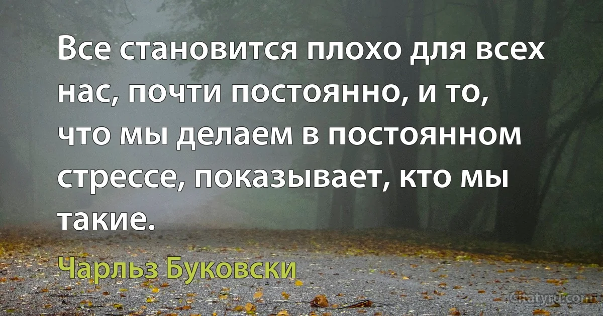 Все становится плохо для всех нас, почти постоянно, и то, что мы делаем в постоянном стрессе, показывает, кто мы такие. (Чарльз Буковски)