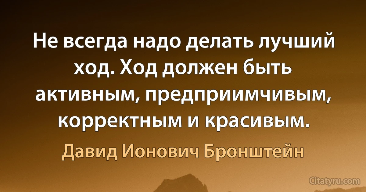 Не всегда надо делать лучший ход. Ход должен быть активным, предприимчивым, корректным и красивым. (Давид Ионович Бронштейн)