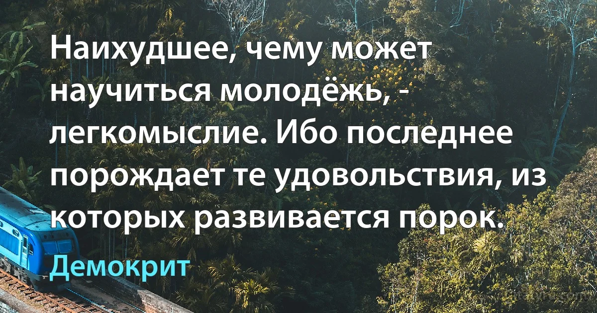 Наихудшее, чему может научиться молодёжь, - легкомыслие. Ибо последнее порождает те удовольствия, из которых развивается порок. (Демокрит)